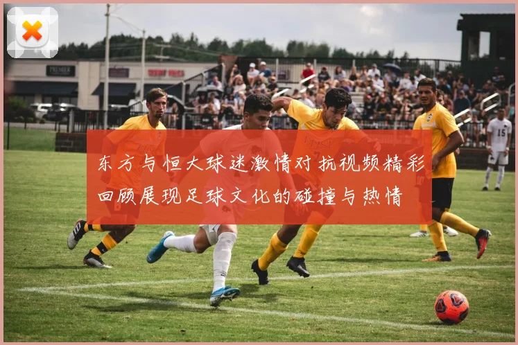 东方与恒大球迷激情对抗视频精彩回顾展现足球文化的碰撞与热情