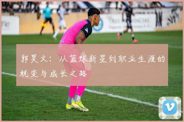 郭昊文：从篮球新星到职业生涯的蜕变与成长之路