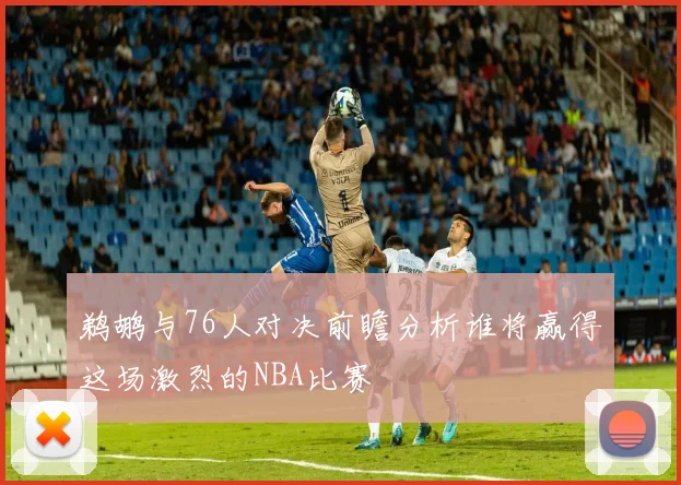 鹈鹕与76人对决前瞻分析谁将赢得这场激烈的NBA比赛