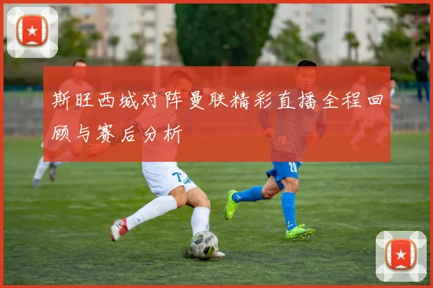 斯旺西城对阵曼联精彩直播全程回顾与赛后分析