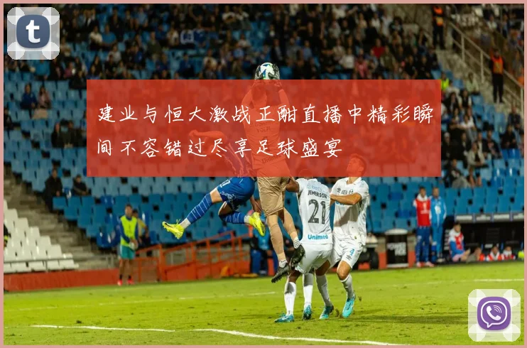 建业与恒大激战正酣直播中精彩瞬间不容错过尽享足球盛宴