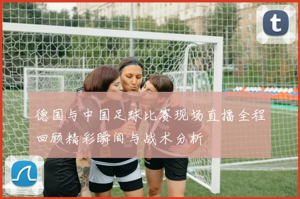 德国与中国足球比赛现场直播全程回顾精彩瞬间与战术分析