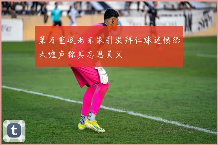 莱万重返老东家引发拜仁球迷愤怒大嘘声称其忘恩负义