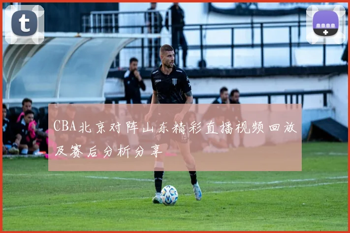 CBA北京对阵山东精彩直播视频回放及赛后分析分享