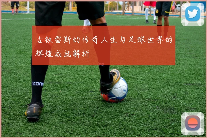 古铁雷斯的传奇人生与足球世界的辉煌成就解析