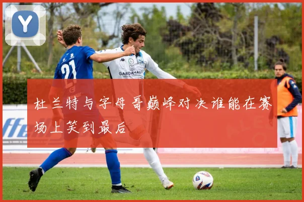 杜兰特与字母哥巅峰对决谁能在赛场上笑到最后