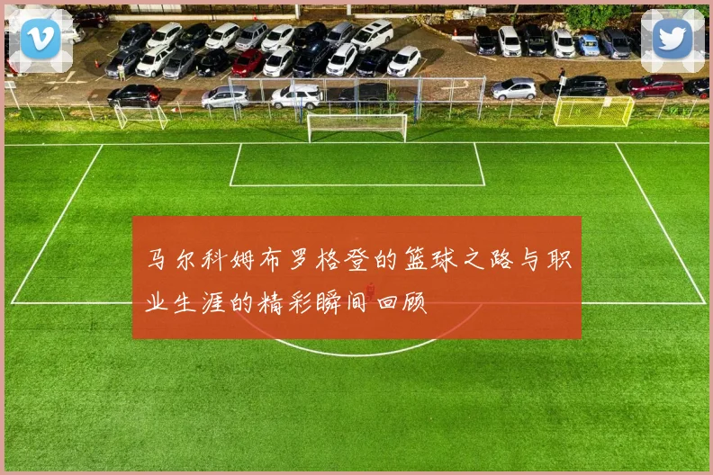 马尔科姆布罗格登的篮球之路与职业生涯的精彩瞬间回顾