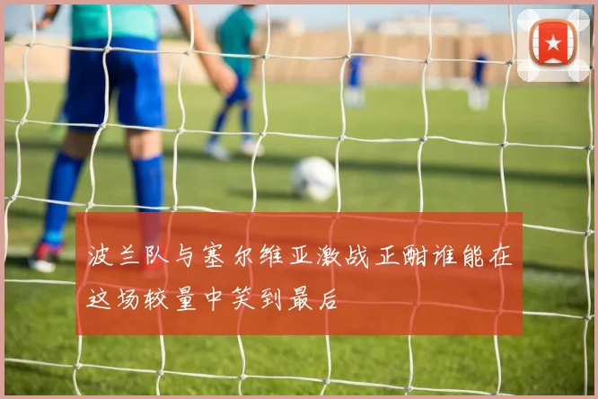 波兰队与塞尔维亚激战正酣谁能在这场较量中笑到最后