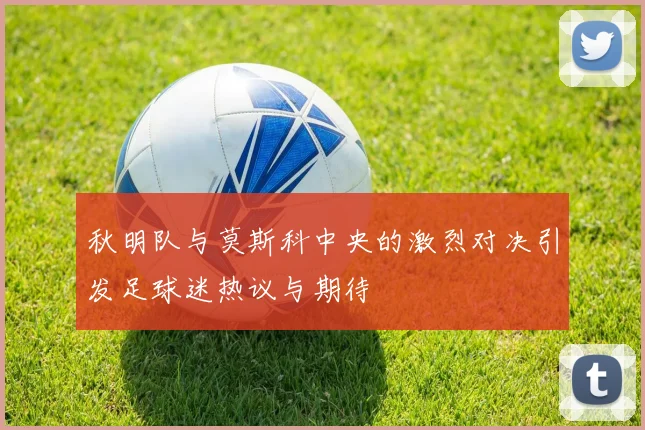 秋明队与莫斯科中央的激烈对决引发足球迷热议与期待
